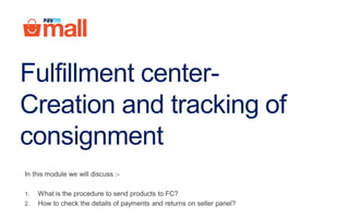 Fulfillment center-
Creation and tracking of
consignment
In this module we will discuss :-
1. What is the procedure to send products to FC?
2. How to check the details of payments and returns on seller panel?
 