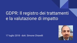 GDPR: Il registro dei trattamenti
e la valutazione di impatto
17 luglio 2018 - dott. Simone Chiarelli
 