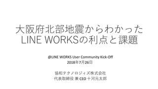 大阪府北部地震からわかった
LINE WORKSの利点と課題
@LINE WORKS User Community Kick-Off
2018年7月26日
協和テクノロジィズ株式会社
代表取締役 兼 CEO 十河元太郎
 