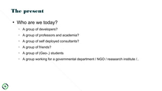 The present
●
Who are we today?
– A group of developers?
– A group of professors and academia?
– A group of self deployed consultants?
– A group of friends?
– A group of (Geo-,) students
– A group working for a governmental department / NGO / reasearch institute /..
 
