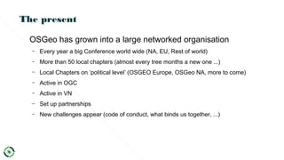 The present
OSGeo has grown into a large networked organisation
– Every year a big Conference world wide (NA, EU, Rest of world)
– More than 50 local chapters (almost every tree months a new one ...)
– Local Chapters on ‘political level’ (OSGEO Europe, OSGeo NA, more to come)
– Active in OGC
– Active in VN
– Set up partnerships
– New challenges appear (code of conduct, what binds us together, ...)
 