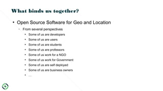 What binds us together?
●
Open Source Software for Geo and Location
– From several perspectives
●
Some of us are developers
●
Some of us are users
●
Some of us are students
●
Some of us are professors
●
Some of us work for a NGO
●
Some of us work for Government
●
Some of us are self deployed
●
Some of us are business owners
●
…
 