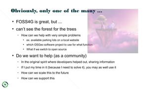 Obviously, only one of the many ...
●
FOSS4G is great, but ...
●
can’t see the forest for the trees
– How can we help with very simple problems
●
ex. available parking lots on a local website
●
which OSGeo software project to use for what function
●
What if we switch to open source
●
Do we want to help (as a community)
– In the original spirit where developers helped out, sharing information
– If I put my time in it (because I need to solve it), you may as well use it
– How can we scale this to the future
– How can we support this
 