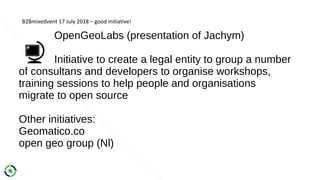 B2Bmixedvent 17 July 2018 – good initiative!
OpenGeoLabs (presentation of Jachym)
Initiative to create a legal entity to group a number
of consultans and developers to organise workshops,
training sessions to help people and organisations
migrate to open source
Other initiatives:
Geomatico.co
open geo group (Nl)
 