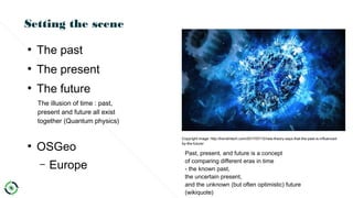 Setting the scene
●
The past
●
The present
●
The future
●
OSGeo
– Europe
Past, present, and future is a concept
of comparing different eras in time
- the known past,
the uncertain present,
and the unknown (but often optimistic) future
(wikiquote)
The illusion of time : past,
present and future all exist
together (Quantum physics)
Copyright image: http://trendintech.com/2017/07/12/new-theory-says-that-the-past-is-influenced-
by-the-future/
 