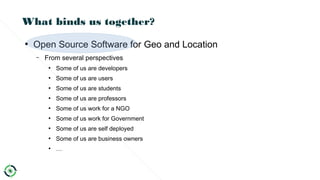 What binds us together?
●
Open Source Software for Geo and Location
– From several perspectives
●
Some of us are developers
●
Some of us are users
●
Some of us are students
●
Some of us are professors
●
Some of us work for a NGO
●
Some of us work for Government
●
Some of us are self deployed
●
Some of us are business owners
●
…
 
