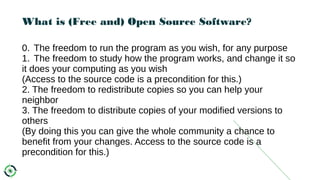 What is (Free and) Open Source Software?
0. The freedom to run the program as you wish, for any purpose
1. The freedom to study how the program works, and change it so
it does your computing as you wish
(Access to the source code is a precondition for this.)
2. The freedom to redistribute copies so you can help your
neighbor
3. The freedom to distribute copies of your modified versions to
others
(By doing this you can give the whole community a chance to
benefit from your changes. Access to the source code is a
precondition for this.)
 