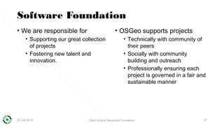 Software Foundation
• We are responsible for
• Supporting our great collection
of projects
• Fostering new talent and
innovation.
• OSGeo supports projects
• Technically with community of
their peers
• Socially with community
building and outreach
• Professionally ensuring each
project is governed in a fair and
sustainable manner
23 July 2018 Open Source Geospatial Foundation 37
 