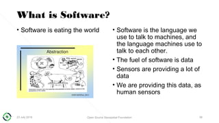 What is Software?
• Software is eating the world • Software is the language we
use to talk to machines, and
the language machines use to
talk to each other.
• The fuel of software is data
• Sensors are providing a lot of
data
• We are providing this data, as
human sensors
23 July 2018 Open Source Geospatial Foundation 38
 