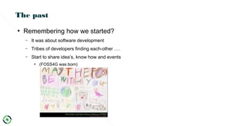 The past
●
Remembering how we started?
– It was about software development
– Tribes of developers finding each-other ….
– Start to share idea’s, know how and events
●
(FOSS4G was born)
 