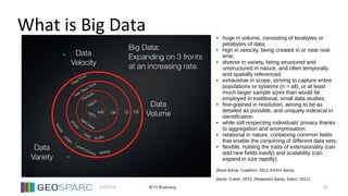 23/07/18 43WVI Workshop
What is Big Data ● huge in volume, consisting of terabytes or
petabytes of data;
● high in velocity, being created in or near real-
time;
● diverse in variety, being structured and
unstructured in nature, and often temporally
and spatially referenced;
● exhaustive in scope, striving to capture entire
populations or systems (n = all), or at least
much larger sample sizes than would be
employed in traditional, small data studies;
● fine-grained in resolution, aiming to be as
detailed as possible, and uniquely indexical in
identification
● while still respecting individuals’ privacy thanks
to aggregation and anonymisation;
● relational in nature, containing common fields
that enable the conjoining of different data sets;
● flexible, holding the traits of extensionality (can
add new fields easily) and scalability (can
expand in size rapidly).
(Boyd &amp; Crawford, 2012; Kitchin &amp;
&amp; Cukier, 2013; Zikopoulos &amp; Eaton, 2011)
 