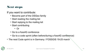 Next steps
If you want to contribute:
• Become part of the OSGeo family
• Start reading the mailing list
• Start replying to the mailing lsit
• Start contributing
●
Or
• Go to a foss4G conference
• Go to a code sprint (often before/during a foss4G conference)
• The next Code sprint is in Germany / FOSSGIS 19-25 march
23 July 2018 Open Source Geospatial Foundation 49
 