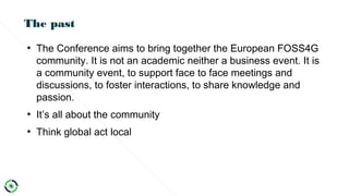 The past
●
The Conference aims to bring together the European FOSS4G
community. It is not an academic neither a business event. It is
a community event, to support face to face meetings and
discussions, to foster interactions, to share knowledge and
passion.
●
It’s all about the community
●
Think global act local
 