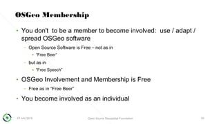 23 July 2018 Open Source Geospatial Foundation 50
OSGeo Membership
• You don't to be a member to become involved: use / adapt /
spread OSGeo software
– Open Source Software is Free – not as in
• “Free Beer”
– but as in
• “Free Speech”
• OSGeo Involvement and Membership is Free
– Free as in “Free Beer”
• You become involved as an individual
 