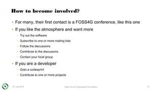 23 July 2018 Open Source Geospatial Foundation 51
How to become involved?
• For many, their first contact is a FOSS4G conference, like this one
• If you like the atmosphere and want more
– Try out the software
– Subscribe to one or more mailing lists
– Follow the discussions
– Contribute to the discussons
– Contact your local group
• If you are a developer
– Goto a codesprint
– Contribute to one or more projects
 