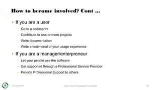 23 July 2018 Open Source Geospatial Foundation 52
How to become involved? Cont ...
• If you are a user
– Go to a codesprint
– Contribute to one or more projects
– Write documentation
– Write a testimonal of your usage experience
• If you are a manager/enterpreneur
– Let your people use the software
– Get supported through a Professional Service Provider
– Provide Professional Support to others
 