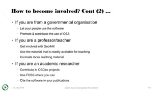 23 July 2018 Open Source Geospatial Foundation 53
How to become involved? Cont (2) ...
• If you are from a governmental organisation
– Let your people use the software
– Promote & contribute the use of OSS
• If you are a professor/teacher
– Get involved with Geo4All
– Use the material that is readily available for teaching
– Cocreate more teaching material
• If you are an academic researcher
– Contribute to OSGeo projects
– Use FOSS where you can
– Cite the software in your publications
 