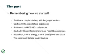 The past
●
Remembering how we started?
– Start Local chapters to help with ‘language’ barriers
– Start committees and share experience
– Start with local FOSS4G conferences
– Start with Global, Regional and local Foss4G conferences
– A lot of fun, a lot of energy, a lot of (free?) beer and pizza
– The opportunity to take local initiatives
 