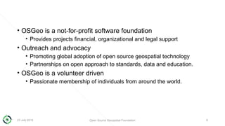 • OSGeo is a not-for-profit software foundation
• Provides projects financial, organizational and legal support
• Outreach and advocacy
• Promoting global adoption of open source geospatial technology
• Partnerships on open approach to standards, data and education.
• OSGeo is a volunteer driven
• Passionate membership of individuals from around the world.
23 July 2018 Open Source Geospatial Foundation 8
 
