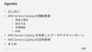 © 2018, Amazon Web Services, Inc. or its Affiliates. All rights reserved.
Agenda
• はじめに
• AWS Service Catalog の機能概要
• 用語と概...