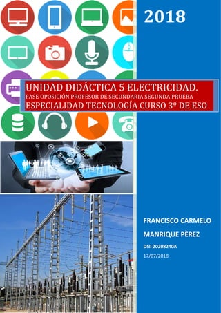  
2018	
FRANCISCO CARMELO 
MANRIQUE PÈREZ 
DNI 20208240A 
17/07/2018 
UNIDAD	DIDÁCTICA	5 ELECTRICIDAD.
FASE	OPOSICIÓN	PROFESOR	DE	SECUNDARIA	SEGUNDA	PRUEBA	
ESPECIALIDAD	TECNOLOGÍA	CURSO	3º	DE	ESO
 