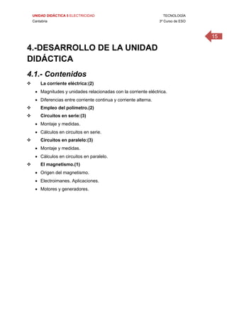 UNIDAD DIDÁCTICA 5 ELECTRICIDAD TECNOLOGÍA
Cantabria 3º Curso de ESO
15
4.-DESARROLLO DE LA UNIDAD
DIDÁCTICA
4.1.- Contenidos
 La corriente eléctrica:(2)
 Magnitudes y unidades relacionadas con la corriente eléctrica.
 Diferencias entre corriente continua y corriente alterna.
 Empleo del polímetro.(2)
 Circuitos en serie:(3)
 Montaje y medidas.
 Cálculos en circuitos en serie.
 Circuitos en paralelo:(3)
 Montaje y medidas.
 Cálculos en circuitos en paralelo.
 El magnetismo.(1)
 Origen del magnetismo.
 Electroimanes. Aplicaciones.
 Motores y generadores.
 