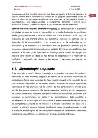 UNIDAD DIDÁCTICA 5 ELECTRICIDAD TECNOLOGÍA
Cantabria 3º Curso de ESO
40
propiedades de los circuitos eléctricos que tiene de cursos anteriores. Además, la
unidad permite tomar conciencia y control de las propias capacidades, pues los
alumnos disponen de autoevaluaciones para aprender de sus propios errores y
autorregularse, con responsabilidad y compromiso personal, y deben saber
administrar el tiempo y el esfuerzo para aprender con los demás en el taller.
Sentido iniciativa y espíritu emprendedor (SIEE). La contribución de la autonomía
e iniciativa personal se centra en esta unidad en el modo de abordar los problemas
tecnológicos y enfrentarse a ellos de manera autónoma y creativa, y ser capaz de
evaluarlos de una manera crítica. La autonomía personal se estimula por el
desarrollo de la responsabilidad y la perseverancia en la realización de las
actividades, y la tolerancia a la frustración ante los problemas técnicos que se
presentan. Los alumnos también deben ser capaces de innovar ante problemas que
requieren soluciones y de desarrollar su liderazgo en el trabajo en equipo, con
empatía para valorar las ideas de los demás, la cooperación y la resolución de
conflictos; organización del tiempo y las tareas, y expresión asertiva de las
decisiones. 
6.6.- Metodología empleada
A lo largo de la sesión hemos trabajado la exposición por parte del profesor,
intentando en todo momento despertar el interés de los alumnos exponiendo los
conceptos de forma clara y precisa. Se hace mucho hincapié en la repetición de los
conocimientos adquiridos en la sesión anterior, tratando de activar aprendizaje
significativo en los alumnos. Se ha partido de los conocimientos previos para
abordar los nuevos contenidos. De forma progresiva y cuidada se han incorporado
los nuevos contenidos, mediante ejemplos extraídos de situaciones cotidianas, que
favorecen la comprensión de estos y su generalización. Esto posibilita la
transferencia de aprendizajes a la vida cotidiana, conectando con la adquisición de
las competencias propias de la materia y el trabajo sistemático de estas en la
unidad. He utilizado recursos digitales de diferente índole como el ordenador portátil,
el proyector, el libro digital. Se han trabajado estrategias del pensamiento y el trabajo
cooperativo organizándose los alumnos en grupos o equipos de trabajo.
 