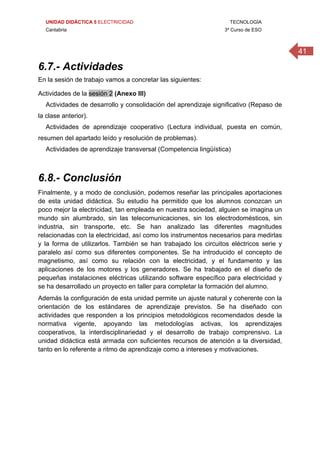 UNIDAD DIDÁCTICA 5 ELECTRICIDAD TECNOLOGÍA
Cantabria 3º Curso de ESO
41
6.7.- Actividades
En la sesión de trabajo vamos a concretar las siguientes:
Actividades de la sesión 2 (Anexo III)
Actividades de desarrollo y consolidación del aprendizaje significativo (Repaso de
la clase anterior).
Actividades de aprendizaje cooperativo (Lectura individual, puesta en común,
resumen del apartado leído y resolución de problemas).
Actividades de aprendizaje transversal (Competencia lingüística)
 
6.8.- Conclusión
Finalmente, y a modo de conclusión, podemos reseñar las principales aportaciones
de esta unidad didáctica. Su estudio ha permitido que los alumnos conozcan un
poco mejor la electricidad, tan empleada en nuestra sociedad, alguien se imagina un
mundo sin alumbrado, sin las telecomunicaciones, sin los electrodomésticos, sin
industria, sin transporte, etc. Se han analizado las diferentes magnitudes
relacionadas con la electricidad, así como los instrumentos necesarios para medirlas
y la forma de utilizarlos. También se han trabajado los circuitos eléctricos serie y
paralelo así como sus diferentes componentes. Se ha introducido el concepto de
magnetismo, así como su relación con la electricidad, y el fundamento y las
aplicaciones de los motores y los generadores. Se ha trabajado en el diseño de
pequeñas instalaciones eléctricas utilizando software específico para electricidad y
se ha desarrollado un proyecto en taller para completar la formación del alumno.
Además la configuración de esta unidad permite un ajuste natural y coherente con la
orientación de los estándares de aprendizaje previstos. Se ha diseñado con
actividades que responden a los principios metodológicos recomendados desde la
normativa vigente, apoyando las metodologías activas, los aprendizajes
cooperativos, la interdisciplinariedad y el desarrollo de trabajo comprensivo. La
unidad didáctica está armada con suficientes recursos de atención a la diversidad,
tanto en lo referente a ritmo de aprendizaje como a intereses y motivaciones.
 