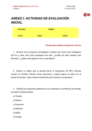UNIDAD DIDÁCTICA 5 ELECTRICIDAD TECNOLOGÍA
Cantabria 3º Curso de ESO
45
 
ANEXO I: ACTIVIDAD DE EVALUACIÓN
INICIAL.
 
APELLIDOS:                                                           NOMBRE: 
FECHA:                          CURSO:                                     GRUPO: 
Tiempo para realizar el ejercicio: 45 min
1. Nombra cinco productos tecnológicos variados que sirvan para protegerse
del frío y otros cinco para protegerse del calor. ¿Cuáles de ellos resultan más
eficaces?, ¿cuáles más agresivos con la naturaleza?
2. Diseña un objeto que te permita llevar el reproductor de MP3 mientras
montas en bicicleta. Plantea varias soluciones y explica alguna de ellas con la
ayuda de bocetos. ¿Qué medios necesitarías para construir tu propuesta?
3. Clasifica los siguientes periféricos de un ordenador en periféricos de entrada,
de salida o bidireccionales.
a) Teclado
b) Modem
c) Impresora
d) Webcam
e) Ratón
f) Pantalla
 