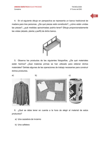 UNIDAD DIDÁCTICA 5 ELECTRICIDAD TECNOLOGÍA
Cantabria 3º Curso de ESO
46
4. En el siguiente dibujo en perspectiva se representa un banco tradicional de
madera para tres personas. ¿De qué piezas está constituido?, ¿cómo están unidas
las piezas?, ¿qué medidas aproximadas podría tener? Dibuja proporcionadamente
las vistas (alzado, planta y perfil) de dicho banco.
5. Observa los productos de las siguientes fotografías. ¿De qué materiales
están hechos? ¿Qué materias primas se han utilizado para obtener dichos
materiales? Señala algunas de las operaciones de trabajo necesarias para construir
dichos productos.
a) b) c)
 
 
6. ¿Qué se debe tener en cuenta a la hora de elegir el material de estos
productos?
a) Una cazadora de invierno
b) Una cafetera
 