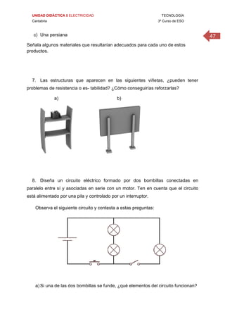 UNIDAD DIDÁCTICA 5 ELECTRICIDAD TECNOLOGÍA
Cantabria 3º Curso de ESO
47c) Una persiana
Señala algunos materiales que resultarían adecuados para cada uno de estos
productos.
7. Las estructuras que aparecen en las siguientes viñetas, ¿pueden tener
problemas de resistencia o es- tabilidad? ¿Cómo conseguirías reforzarlas?
a) b)
8. Diseña un circuito eléctrico formado por dos bombillas conectadas en
paralelo entre sí y asociadas en serie con un motor. Ten en cuenta que el circuito
está alimentado por una pila y controlado por un interruptor.
Observa el siguiente circuito y contesta a estas preguntas:
a) Si una de las dos bombillas se funde, ¿qué elementos del circuito funcionan?
 