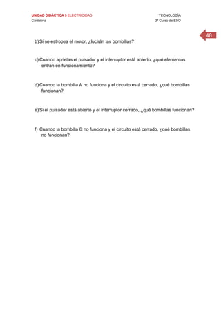 UNIDAD DIDÁCTICA 5 ELECTRICIDAD TECNOLOGÍA
Cantabria 3º Curso de ESO
48
b) Si se estropea el motor, ¿lucirán las bombillas?
 
c) Cuando aprietas el pulsador y el interruptor está abierto, ¿qué elementos
entran en funcionamiento?
d) Cuando la bombilla A no funciona y el circuito está cerrado, ¿qué bombillas
funcionan?
e) Si el pulsador está abierto y el interruptor cerrado, ¿qué bombillas funcionan?
f) Cuando la bombilla C no funciona y el circuito está cerrado, ¿qué bombillas
no funcionan?
 