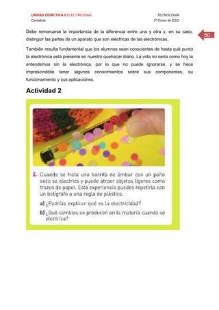 UNIDAD DIDÁCTICA 5 ELECTRICIDAD TECNOLOGÍA
Cantabria 3º Curso de ESO
50
Debe remarcarse la importancia de la diferencia entre una y otra y, en su caso,
distinguir las partes de un aparato que son eléctricas de las electrónicas.
También resulta fundamental que los alumnos sean conscientes de hasta qué punto
la electrónica está presente en nuestro quehacer diario. La vida no sería como hoy la
entendemos sin la electrónica, por lo que no puede ignorarse, y se hace
imprescindible tener algunos conocimientos sobre sus componentes, su
funcionamiento y sus aplicaciones.
Actividad 2
 