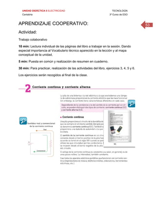 UNIDAD DIDÁCTICA 5 ELECTRICIDAD TECNOLOGÍA
Cantabria 3º Curso de ESO
53APRENDIZAJE COOPERATIVO: 
Actividad:
Trabajo colaborativo
10 min: Lectura individual de las páginas del libro a trabajar en la sesión. Dando
especial importancia al Vocabulario técnico aparecido en la lección y al mapa
conceptual de la unidad.
5 min: Puesta en común y realización de resumen en cuaderno.
30 min: Para practicar, realización de las actividades del libro, ejercicios 3, 4, 5 y 6.
Los ejercicios serán recogidos al final de la clase.
 
 