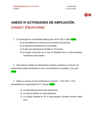 UNIDAD DIDÁCTICA 5 ELECTRICIDAD TECNOLOGÍA
Cantabria 3º Curso de ESO
56
 
 
ANEXO IV ACTIVIDADES DE AMPLIACIÓN.
Unidad 5 Electricidad
 
 
1. En el casquillo de una bombilla podemos leer: 60 W, 220 V. Halla: Verde
a) La intensidad de la corriente que la atraviesa al conectarla.
b) La resistencia del filamento de la bombilla.
c) El calor que desprende la bombilla en 10 minutos.
d) La energía consumida en un mes, en kilovatios hora, si está encendida
durante tres horas diarias.
2. Para realizar medidas de intensidad de corriente y tensión en un circuito, los
amperímetros deben conectarse en serie, y los voltímetros, en paralelo. ¿Por qué?
Verde
3. Dibuja un circuito con dos resistencias en serie R1 = 10 Ω y R2 = 15 Ω
alimentadas por un generador de 9 V. Calcula: Verde
a) La intensidad que recorre las resistencias.
b) La caída de tensión en cada resistencia.
c) La energía disipada en R1 si está pasando corriente durante media
hora.
 