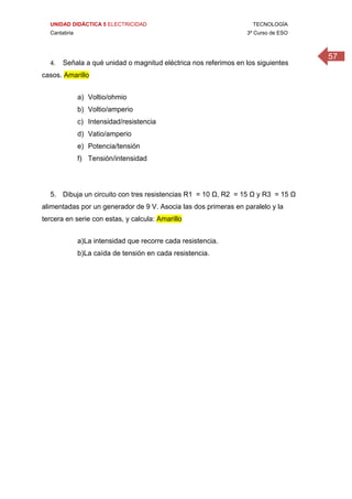 UNIDAD DIDÁCTICA 5 ELECTRICIDAD TECNOLOGÍA
Cantabria 3º Curso de ESO
57
4. Señala a qué unidad o magnitud eléctrica nos referimos en los siguientes
casos. Amarillo
a) Voltio/ohmio
b) Voltio/amperio
c) Intensidad/resistencia
d) Vatio/amperio
e) Potencia/tensión
f) Tensión/intensidad
5. Dibuja un circuito con tres resistencias R1 = 10 Ω, R2 = 15 Ω y R3 = 15 Ω
alimentadas por un generador de 9 V. Asocia las dos primeras en paralelo y la
tercera en serie con estas, y calcula: Amarillo
a)La intensidad que recorre cada resistencia.
b)La caída de tensión en cada resistencia.
 