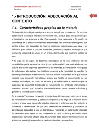 UNIDAD DIDÁCTICA 5 ELECTRICIDAD TECNOLOGÍA
Cantabria 3º Curso de ESO
61.- INTRODUCCIÓN: ADECUACIÓN AL
CONTEXTO
1.1.- Características propias de la materia
El desarrollo tecnológico configura el mundo actual que conocemos. En muchas
ocasiones la tecnología interactúa en nuestra vida, aunque pasa desapercibida por
lo habituados que estamos a ella. Este contexto hace necesaria la formación de
ciudadanos en la toma de decisiones relacionadas con procesos tecnológicos, con
sentido crítico, con capacidad de resolver problemas relacionados con ellos y, en
definitiva, para utilizar y conocer materiales, procesos y objetos tecnológicos que
facilitan la capacidad de actuar en un entorno tecnificado que mejora la calidad de
vida.
A lo largo de los siglos, el desarrollo tecnológico se ha visto motivado por las
necesidades que la sociedad de cada época ha demandado, por sus tradiciones y su
cultura, sin olvidar aspectos económicos y de mercado. La innovación y búsqueda
de soluciones alternativas han facilitado avances y la necesidad de cambio ha
estado ligada siempre al ser humano. Por este motivo, la sociedad en la que vivimos
necesita una educación tecnológica amplia que facilite el conocimiento de las
diversas tecnologías, así como las técnicas y los conocimientos científicos que los
sustentan. El desarrollo tecnológico se fundamenta en principios elementales y
máquinas simples que, sumados convenientemente, crean nuevas máquinas y
generan la realidad que nos rodea.
En la materia Tecnología convergen el conjunto de técnicas que, junto con el apoyo
de conocimientos científicos y destrezas adquiridas a lo largo de la historia, el ser
humano emplea para desarrollar objetos, sistemas o entornos que dan solución a
problemas o necesidades. Es por tanto necesario dar coherencia y completar los
aprendizajes asociados al uso de tecnologías, realizando un tratamiento integrado
de todas ellas para lograr un uso competente en cada contexto y asociando tareas
específicas y comunes a todas ellas. El alumnado debe adquirir comportamientos de
autonomía tecnológica con criterios medioambientales y económicos.
 