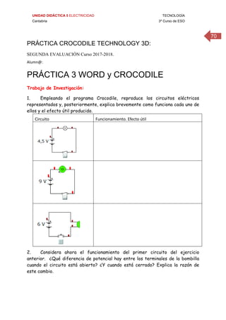 UNIDAD DIDÁCTICA 5 ELECTRICIDAD TECNOLOGÍA
Cantabria 3º Curso de ESO
70
PRÁCTICA CROCODILE TECHNOLOGY 3D:
SEGUNDA EVALUACIÓN Curso 2017-2018.
Alumn@: 
 
PRÁCTICA 3 WORD y CROCODILE
Trabajo de Investigación:
1. Empleando el programa Crocodile, reproduce los circuitos eléctricos
representados y, posteriormente, explica brevemente como funciona cada uno de
ellos y el efecto útil producido.
Circuito  Funcionamiento. Efecto útil 
 
 
 
 
 
 
2. Considera ahora el funcionamiento del primer circuito del ejercicio
anterior. ¿Qué diferencia de potencial hay entre los terminales de la bombilla
cuando el circuito está abierto? ¿Y cuando está cerrado? Explica la razón de
este cambio.
 