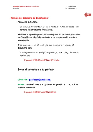 UNIDAD DIDÁCTICA 5 ELECTRICIDAD TECNOLOGÍA
Cantabria 3º Curso de ESO
71
Formato del documento de Investigación:
FORMATO DE LETRA.
En un nuevo documento, ingresar el texto ANTERIO aplicando como
formato de letra fuente Arial 12ptos.
Mediante la opción imprimir pantalla captura los circuitos generados
en Crocodile en 2d y 3d y contesta a las preguntas del apartado
investigación.
Crea una carpeta en el escritorio con tu nombre, y guarda el
documento como.
3 ESO (tú clase A ó C) Grupo (tu grupo 1, 2, 3, 4, 5 ó 6) P3Word Tú
nombre.doc
Ejemplo: 3ESOAGrupo1P3WordFran.doc
Enviar el documento a tu profesor
Dirección: profesor@gmail.com
Asunto: 3ESO (tú clase A ó C) Grupo (tu grupo1, 2, 3, 4, 5 ó 6)
P2Word tú nombre
Ejemplo: 3ESOBGrupo6P3WordFran
 