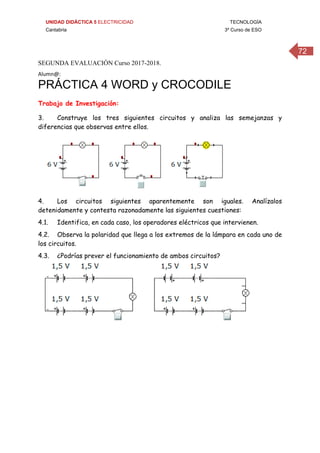 UNIDAD DIDÁCTICA 5 ELECTRICIDAD TECNOLOGÍA
Cantabria 3º Curso de ESO
72
SEGUNDA EVALUACIÓN Curso 2017-2018.
Alumn@: 
PRÁCTICA 4 WORD y CROCODILE
Trabajo de Investigación:
3. Construye los tres siguientes circuitos y analiza las semejanzas y
diferencias que observas entre ellos.
4. Los circuitos siguientes aparentemente son iguales. Analízalos
detenidamente y contesta razonadamente las siguientes cuestiones:
4.1. Identifica, en cada caso, los operadores eléctricos que intervienen.
4.2. Observa la polaridad que llega a los extremos de la lámpara en cada uno de
los circuitos.
4.3. ¿Podrías prever el funcionamiento de ambos circuitos?
 
 