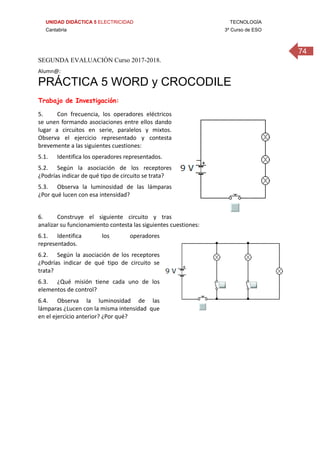 UNIDAD DIDÁCTICA 5 ELECTRICIDAD TECNOLOGÍA
Cantabria 3º Curso de ESO
74
SEGUNDA EVALUACIÓN Curso 2017-2018.
Alumn@: 
PRÁCTICA 5 WORD y CROCODILE
Trabajo de Investigación:
5. Con  frecuencia,  los  operadores  eléctricos 
se unen formando asociaciones entre ellos dando 
lugar  a  circuitos  en  serie,  paralelos  y  mixtos. 
Observa  el  ejercicio  representado  y  contesta 
brevemente a las siguientes cuestiones: 
5.1. Identifica los operadores representados. 
5.2. Según  la  asociación  de  los  receptores 
¿Podrías indicar de qué tipo de circuito se trata? 
5.3. Observa  la  luminosidad  de  las  lámparas 
¿Por qué lucen con esa intensidad? 
 
6. Construye  el  siguiente  circuito  y  tras 
analizar su funcionamiento contesta las siguientes cuestiones: 
6.1. Identifica  los  operadores 
representados. 
6.2. Según  la  asociación  de  los  receptores 
¿Podrías  indicar  de  qué  tipo  de  circuito  se 
trata? 
6.3. ¿Qué  misión  tiene  cada  uno  de  los 
elementos de control? 
6.4. Observa  la  luminosidad  de  las 
lámparas ¿Lucen con la misma intensidad  que 
en el ejercicio anterior? ¿Por qué? 
 
 