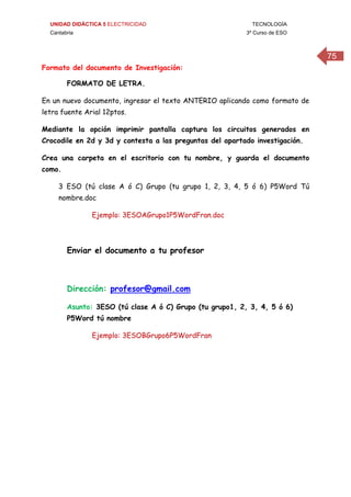UNIDAD DIDÁCTICA 5 ELECTRICIDAD TECNOLOGÍA
Cantabria 3º Curso de ESO
75
Formato del documento de Investigación:
FORMATO DE LETRA.
En un nuevo documento, ingresar el texto ANTERIO aplicando como formato de
letra fuente Arial 12ptos.
Mediante la opción imprimir pantalla captura los circuitos generados en
Crocodile en 2d y 3d y contesta a las preguntas del apartado investigación.
Crea una carpeta en el escritorio con tu nombre, y guarda el documento
como.
3 ESO (tú clase A ó C) Grupo (tu grupo 1, 2, 3, 4, 5 ó 6) P5Word Tú
nombre.doc
Ejemplo: 3ESOAGrupo1P5WordFran.doc
Enviar el documento a tu profesor
Dirección: profesor@gmail.com
Asunto: 3ESO (tú clase A ó C) Grupo (tu grupo1, 2, 3, 4, 5 ó 6)
P5Word tú nombre
Ejemplo: 3ESOBGrupo6P5WordFran
 