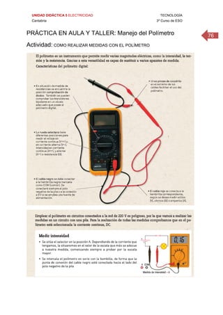 UNIDAD DIDÁCTICA 5 ELECTRICIDAD TECNOLOGÍA
Cantabria 3º Curso de ESO
76PRÁCTICA EN AULA Y TALLER: Manejo del Polímetro
Actividad: COMO REALIZAR MEDIDAS CON EL POLÍMETRO
 
 
 