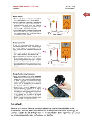 UNIDAD DIDÁCTICA 5 ELECTRICIDAD TECNOLOGÍA
Cantabria 3º Curso de ESO
77
 
Actividad:
Realizar el montaje en taller de los circuitos eléctricos diseñados y calculados en las
prácticas de Crocodile. Realizamos simulación de medición con crocodile technology 3D.
Licencia en poder del IES. Esta práctica nos acerca al trabajo de los ingenieros, que utilizan
los simuladores digitales para perfeccionar sus diseños.
 