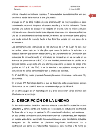 UNIDAD DIDÁCTICA 5 ELECTRICIDAD TECNOLOGÍA
Cantabria 3º Curso de ESO
8
críticos y tienden a mostrarse rebeldes. A estas edades, los adolescentes son muy
creativos a través de la música, el arte y la poesía.
El grupo de 3º de ESO modelo de esta programación es muy heterogéneo, poco
cohesionado pero está adaptado al entorno escolar y a la vida del centro. Tienen
asumida una cultura de diálogo y de respeto en el aula. Ello no impide actitudes
críticas o incluso, de enfrentamiento en algunas situaciones con algunos profesores.
Una de las circunstancias que los definen, de hecho, es su cohesión como grupo y
una cierta actitud de rebeldía frente a los docentes, propia por otra parte de la
adolescencia.
Los comportamientos disruptivos de los alumnos de 3.º de ESO no son muy
frecuentes, sobre todo por la disciplina que marca la jefatura de estudios y la
especial atención que reciben de los tutores y del Departamento de Orientación. Los
problemas de comportamiento en el instituto se concentran en su mayoría en los
alumnos del primer año de la ESO. Con una finalidad preventiva se ha pedido, en el
Consejo Escolar y para este año, una atención especial a los casos de acoso entre
iguales en 3.º y 4.º de ESO, y se ha nombrado un profesor encargado de la
convivencia del centro para colaborar con la jefatura de estudios.
En 3.º de ESO hay cuatro grupos de Tecnología con un número que varía entre 20 y
25 alumnos.
En el grupo 3ºA Tecnología (sobre el que se desarrolla esta programación) asisten
23 alumnos, de los cuales 7 alumnos pertenecen al grupo de II PMAR.
En los otros grupos de 3º Tecnología B, C y D se encuentran varios alumnos con
dificultades de aprendizaje.
2.- DESCRIPCIÓN DE LA UNIDAD
En esta quinta unidad didáctica, destinada al tercer curso de Educación Secundaria
Obligatoria y perteneciente a la materia de Tecnología, se estudian la electricidad.
Se desarrolla en la segunda evaluación. Con una duración de diez y seis sesiones.
En esta unidad se introduce al alumno en el mundo de la electricidad, tan empleada
en nuestra vida diaria: alumbrado, telecomunicaciones, usos domésticos, industria,
transporte, etc. Se analizan las diferentes magnitudes relacionadas con la
electricidad, así como los instrumentos necesarios para medirlas y la forma de
 