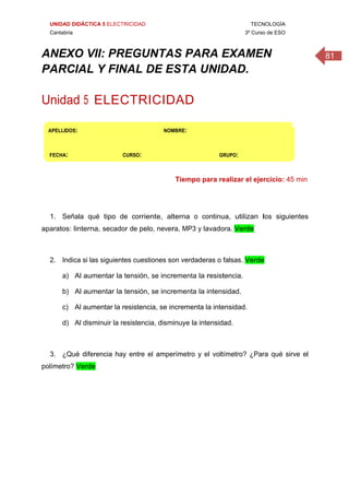 UNIDAD DIDÁCTICA 5 ELECTRICIDAD TECNOLOGÍA
Cantabria 3º Curso de ESO
81ANEXO VII: PREGUNTAS PARA EXAMEN
PARCIAL Y FINAL DE ESTA UNIDAD.
 
Unidad 5 ELECTRICIDAD
 
APELLIDOS:                                                           NOMBRE: 
FECHA:                          CURSO:                                     GRUPO: 
Tiempo para realizar el ejercicio: 45 min
1. Señala qué tipo de corriente, alterna o continua, utilizan los siguientes
aparatos: linterna, secador de pelo, nevera, MP3 y lavadora. Verde
2. Indica si las siguientes cuestiones son verdaderas o falsas. Verde
a) Al aumentar la tensión, se incrementa la resistencia.
b) Al aumentar la tensión, se incrementa la intensidad.
c) Al aumentar la resistencia, se incrementa la intensidad.
d) Al disminuir la resistencia, disminuye la intensidad.
3. ¿Qué diferencia hay entre el amperímetro y el voltímetro? ¿Para qué sirve el
polímetro? Verde
 