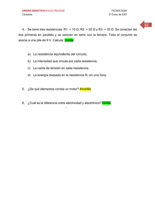 UNIDAD DIDÁCTICA 5 ELECTRICIDAD TECNOLOGÍA
Cantabria 3º Curso de ESO
82
4. Se tiene tres resistencias: R1 = 10 Ω, R2 = 20 Ω y R3 = 30 Ω. Se conectan las
dos primeras en paralelo y se asocian en serie con la tercera. Todo el conjunto se
asocia a una pila de 9 V. Calcula: Verde
a) La resistencia equivalente del circuito.
b) La intensidad que circula por cada resistencia.
c) La caída de tensión en cada resistencia.
d) La energía disipada en la resistencia R1 en una hora.
5. ¿De qué elementos consta un motor? Amarilla
6. ¿Cuál es la diferencia entre electricidad y electrónica? Verde
 