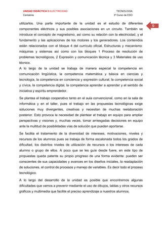 UNIDAD DIDÁCTICA 5 ELECTRICIDAD TECNOLOGÍA
Cantabria 3º Curso de ESO
9
utilizarlos. Una parte importante de la unidad es el estudio de diferentes
componentes eléctricos y sus posibles asociaciones en un circuito. También se
introduce el concepto de magnetismo, así como su relación con la electricidad, y el
fundamento y las aplicaciones de los motores y los generadores. Los contenidos
están relacionados con el bloque 4 del currículo oficial, Estructuras y mecanismo:
máquinas y sistemas así como con los bloques 1 Proceso de resolución de
problemas tecnológicos, 2 Expresión y comunicación técnica y 3 Materiales de uso
técnico.
A lo largo de la unidad se trabaja de manera especial la competencia en
comunicación lingüística, la competencia matemática y básica en ciencias y
tecnología, la competencia en conciencia y expresión cultural, la competencia social
y cívica, la competencia digital, la competencia aprender a aprender y el sentido de
iniciativa y espíritu emprendedor.
Se plantea el trabajo cooperativo tanto en el aula convencional, como en la sala de
informática y en el taller, pues el trabajo en las propuestas tecnológicas exige
soluciones muy divergentes, creativas y necesitan de muchas reelaboración
posterior. Esto provoca la necesidad de plantear el trabajo en equipo para ampliar
perspectivas y visiones y, muchas veces, tomar arriesgadas decisiones en equipo
ante la multitud de posibilidades vías de solución que pueden aportarse.
Se facilita el tratamiento de la diversidad de intereses, motivaciones, niveles y
recursos de los alumnos pues se trabaja de forma escalonada todos los grados de
dificultad, los distintos niveles de utilización de recursos o los intereses de cada
alumno o grupo de ellos. A poco que se les guíe desde fuere, en este tipo de
propuestas queda patente su propio progreso de una forma evidente: pueden ser
conscientes de sus capacidades y avances en los diseños iniciales, la readaptación
de soluciones, el control de procesos y manejo de variables. Es decir todo el proceso
tecnológico.
A lo largo del desarrollo de la unidad es posible que encontremos algunas
dificultades que vamos a prevenir mediante el uso de dibujos, tablas y otros recursos
gráficos y multimedia que facilite el preciso aprendizaje a nuestros alumnos.
 