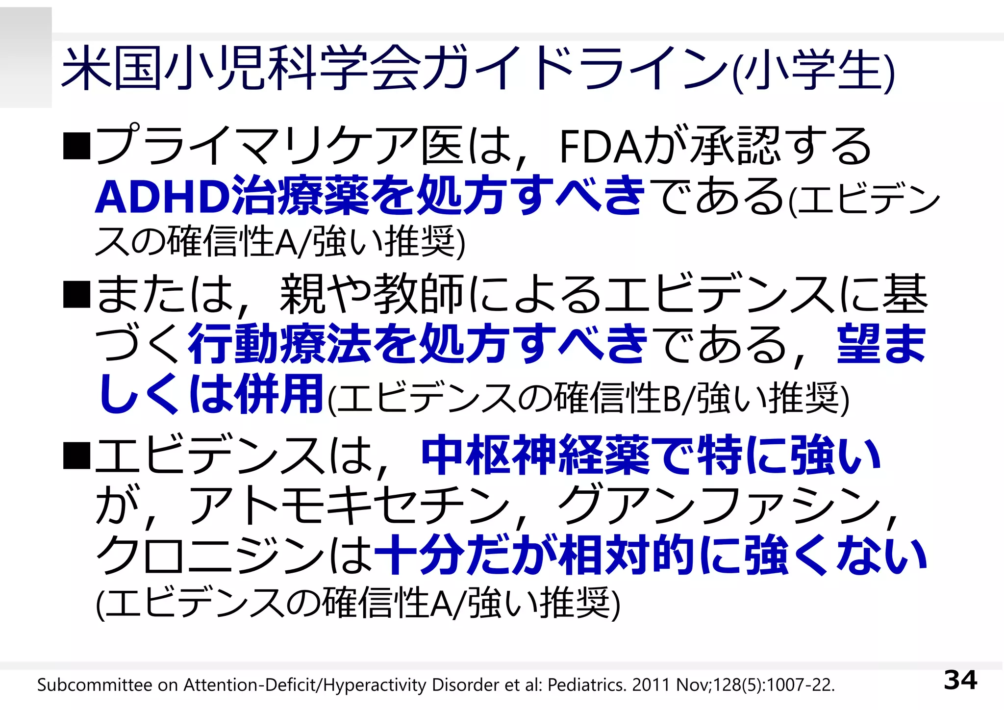⽶国⼩児科学会ガイドライン(⼩学⽣)
プライマリケア医は，FDAが承認する
ADHD治療薬を処⽅すべきである(エビデン
スの確信性A/強い推奨)
または，親や教師によるエビデンスに基
づく⾏動療法を処⽅すべきである，望ま
しくは併⽤(エビデンスの確信性B/強い推奨)
エビデンスは，中枢神経薬で特に強い
が，アトモキセチン，グアンファシン，
クロニジンは⼗分だが相対的に強くない
(エビデンスの確信性A/強い推奨)
34Subcommittee on Attention-Deficit/Hyperactivity Disorder et al: Pediatrics. 2011 Nov;128(5):1007-22.
 