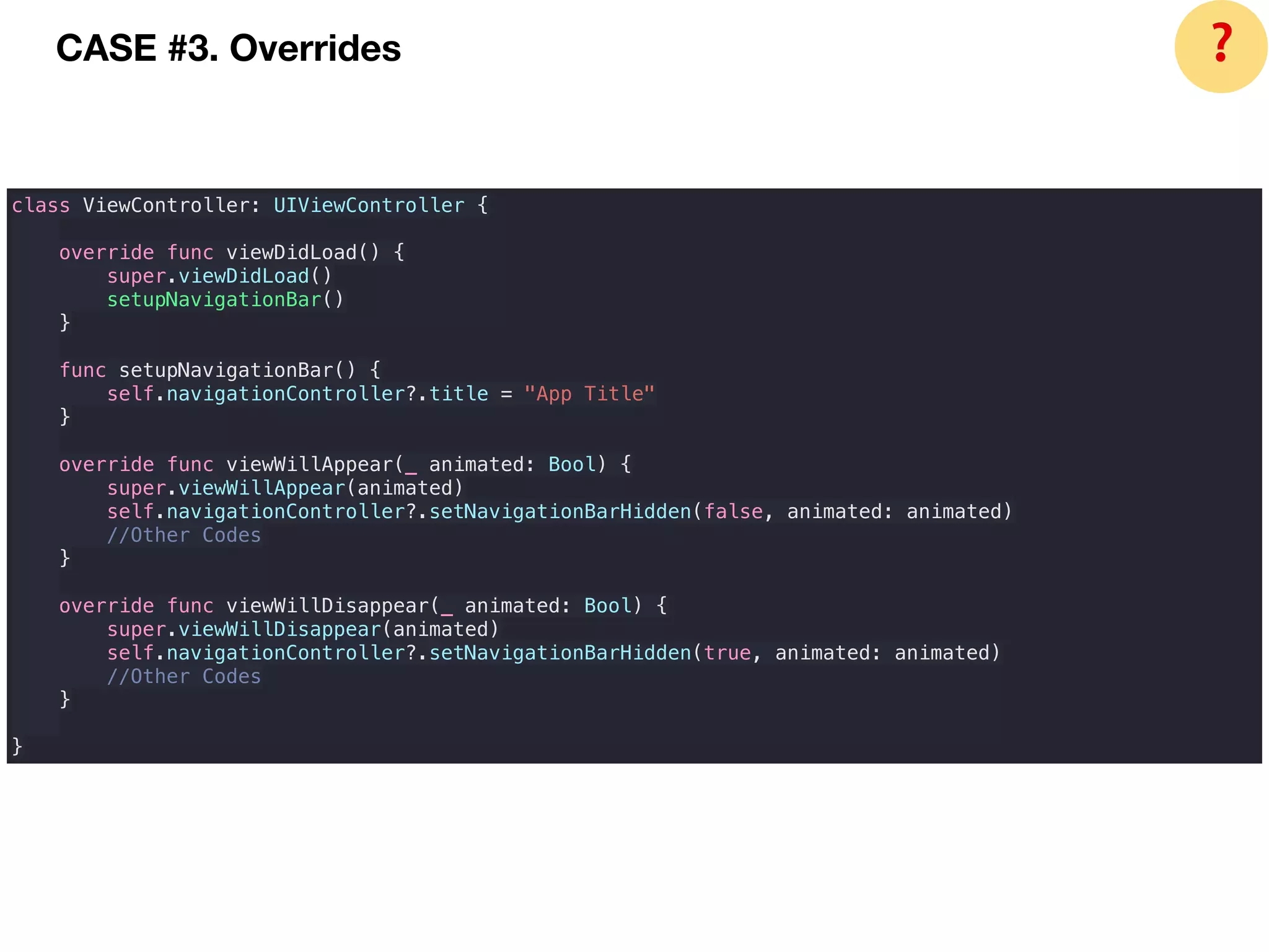 CASE #3. Overrides
class ViewController: UIViewController {
override func viewDidLoad() {
super.viewDidLoad()
setupNavigationBar()
}
func setupNavigationBar() {
self.navigationController?.title = "App Title"
}
override func viewWillAppear(_ animated: Bool) {
super.viewWillAppear(animated)
self.navigationController?.setNavigationBarHidden(false, animated: animated)
//Other Codes
}
override func viewWillDisappear(_ animated: Bool) {
super.viewWillDisappear(animated)
self.navigationController?.setNavigationBarHidden(true, animated: animated)
//Other Codes
}
}
❓
 